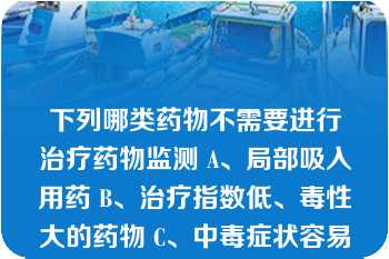 下列哪类药物不需要进行治疗药物监测 A、局部吸入用药 B、治疗指数低、毒性大的药物 C、中毒症状容易和疾病本身的症状混淆的药物 D、临床效果不易很快被察觉的药物 E、具有非线性动力学特征的药物 