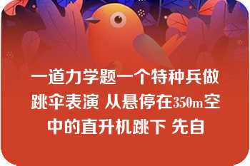 一道力学题一个特种兵做跳伞表演 从悬停在350m空中的直升机跳下 先自