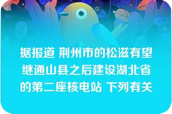 据报道 荆州市的松滋有望继通山县之后建设湖北省的第二座核电站 下列有关