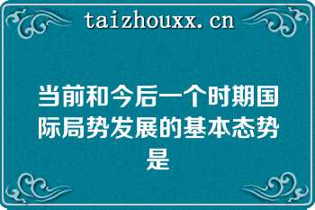 当前和今后一个时期国际局势发展的基本态势是