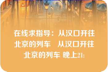 在线求指导：从汉口开往北京的列车   从汉口开往北京的列车 晚上21: