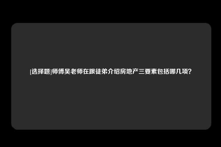 [选择题]师傅吴老师在跟徒弟介绍房地产三要素包括哪几项？