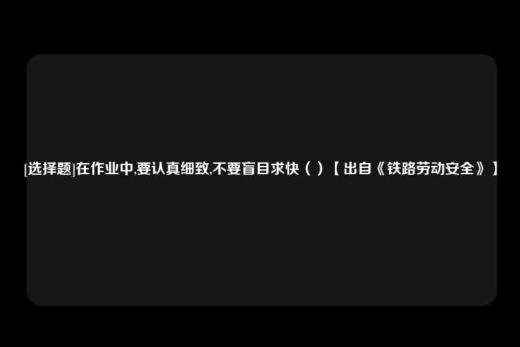 [选择题]在作业中,要认真细致,不要盲目求快（）【出自《铁路劳动安全》】