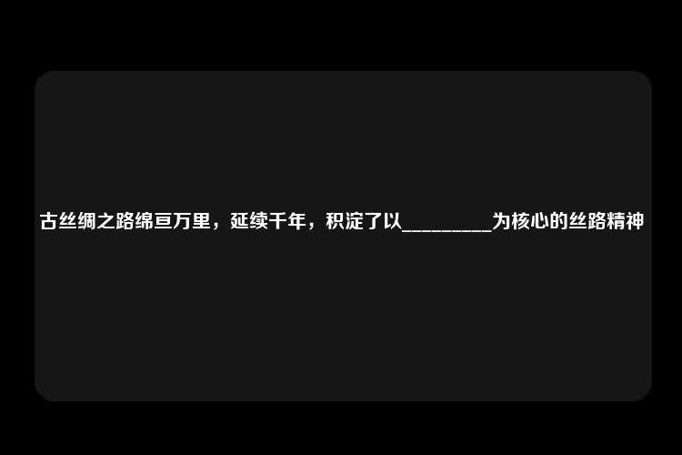 古丝绸之路绵亘万里，延续千年，积淀了以_________为核心的丝路精神