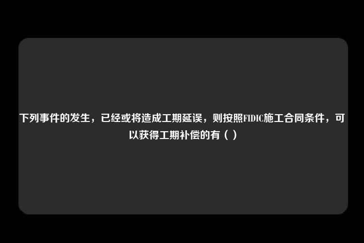 下列事件的发生，已经或将造成工期延误，则按照FIDIC施工合同条件，可以获得工期补偿的有（）