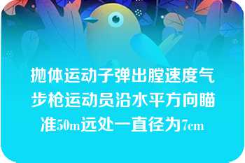 抛体运动子弹出膛速度气步枪运动员沿水平方向瞄准50m远处一直径为7cm