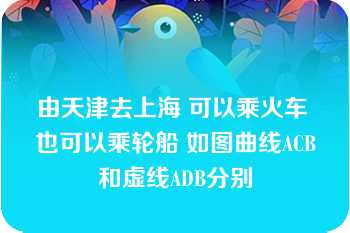 由天津去上海 可以乘火车 也可以乘轮船 如图曲线ACB和虚线ADB分别