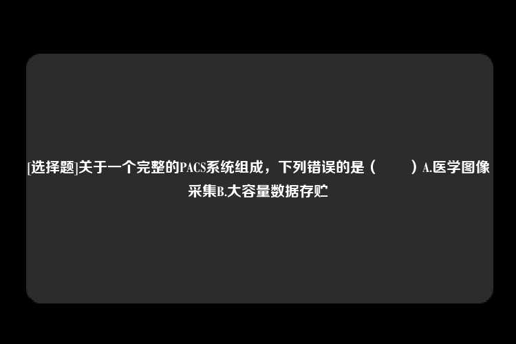 [选择题]关于一个完整的PACS系统组成，下列错误的是（　　）A.医学图像采集B.大容量数据存贮