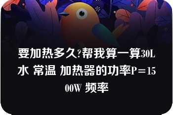 要加热多久?帮我算一算30L水 常温 加热器的功率P=1500W 频率