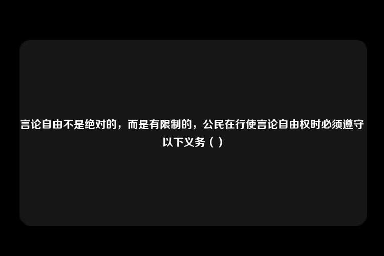 言论自由不是绝对的，而是有限制的，公民在行使言论自由权时必须遵守以下义务（）