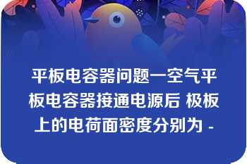 平板电容器问题一空气平板电容器接通电源后 极板上的电荷面密度分别为 -