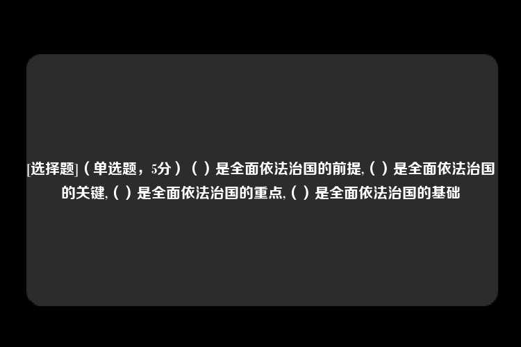 [选择题]（单选题，5分）（）是全面依法治国的前提,（）是全面依法治国的关键,（）是全面依法治国的重点,（）是全面依法治国的基础