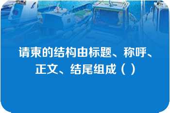 请柬的结构由标题、称呼、正文、结尾组成（）