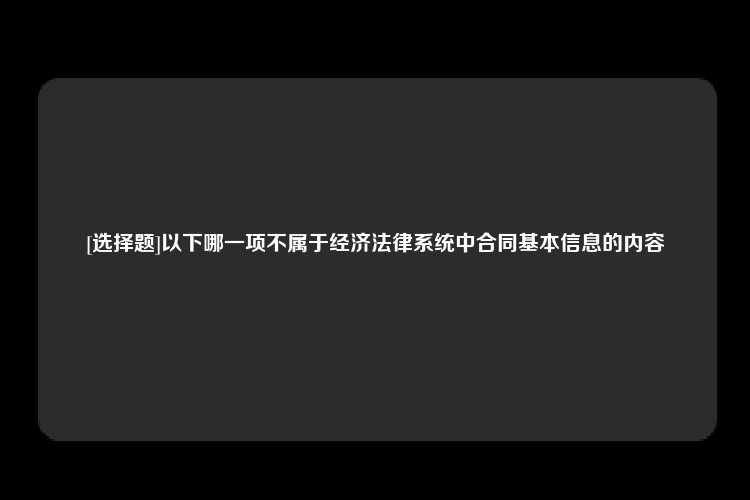 [选择题]以下哪一项不属于经济法律系统中合同基本信息的内容