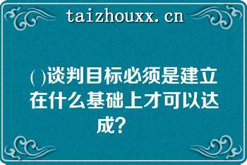 ( )谈判目标必须是建立在什么基础上才可以达成？   