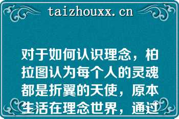 对于如何认识理念，柏拉图认为每个人的灵魂都是折翼的天使，原本生活在理念世界，通过学习可以回忆起当初所获得的理念知识