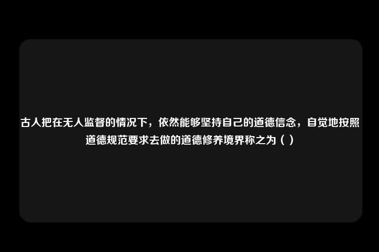 古人把在无人监督的情况下，依然能够坚持自己的道德信念，自觉地按照道德规范要求去做的道德修养境界称之为（）