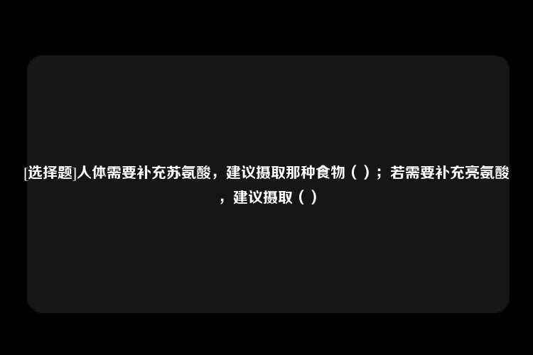 [选择题]人体需要补充苏氨酸，建议摄取那种食物（）；若需要补充亮氨酸，建议摄取（）