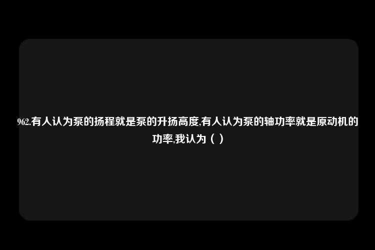 962.有人认为泵的扬程就是泵的升扬高度,有人认为泵的轴功率就是原动机的功率,我认为（）