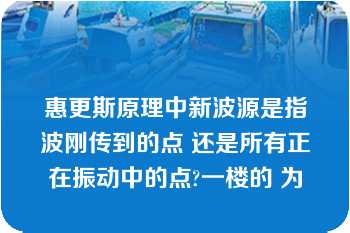 惠更斯原理中新波源是指波刚传到的点 还是所有正在振动中的点?一楼的 为