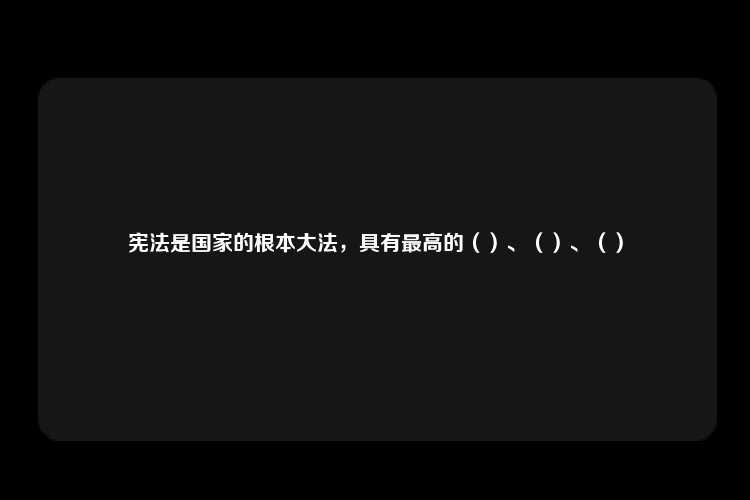 宪法是国家的根本大法，具有最高的（）、（）、（）