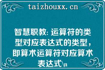 智慧职教: 运算符的类型对应表达式的类型，即算术运算符对应算术表达式\n