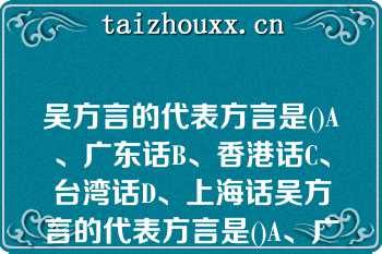 吴方言的代表方言是()A、广东话B、香港话C、台湾话D、上海话吴方言的代表方言是()A、广东话B、香港话C、台湾话D、上海话