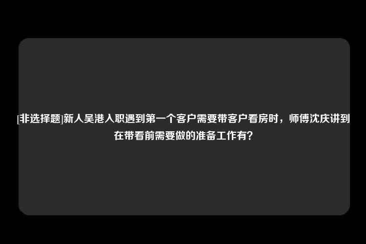 [非选择题]新人吴港入职遇到第一个客户需要带客户看房时，师傅沈庆讲到在带看前需要做的准备工作有？