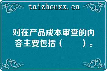 对在产品成本审查的内容主要包括（　　）。