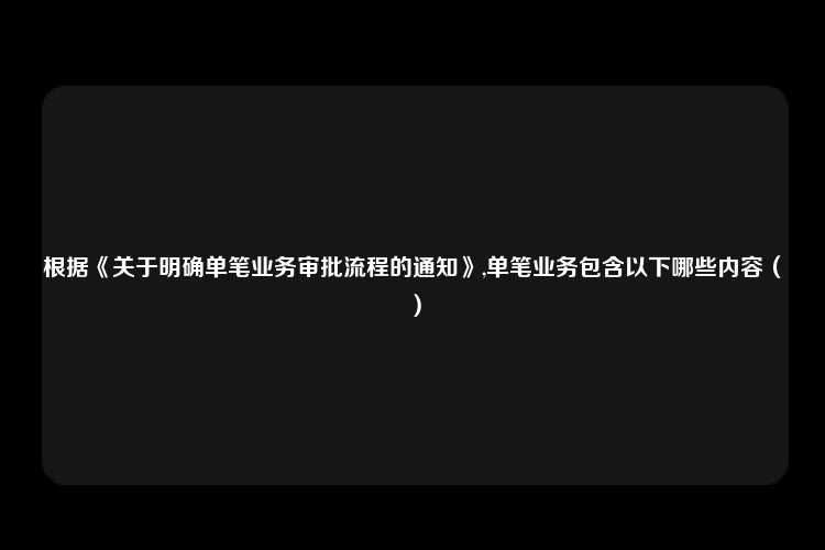 根据《关于明确单笔业务审批流程的通知》,单笔业务包含以下哪些内容（）