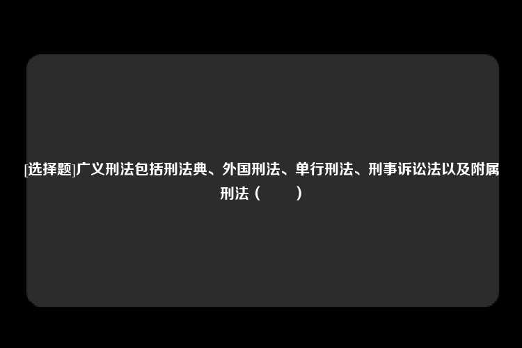 [选择题]广义刑法包括刑法典、外国刑法、单行刑法、刑事诉讼法以及附属刑法（　　）