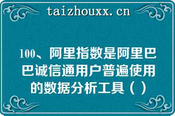 100、阿里指数是阿里巴巴诚信通用户普遍使用的数据分析工具（）