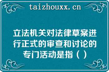 立法机关对法律草案进行正式的审查和讨论的专门活动是指（）