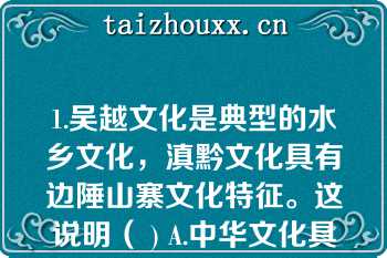 1.吴越文化是典型的水乡文化，滇黔文化具有边陲山寨文化特征。这说明（ ) A.中华文化具有明显的区域特征 B.中华文化源远流长，博大精深 C.中华文化具有明显的民族特征 D.我国各地区文化各具特色,互不相容\n    A、中华文化具有明显的区域特征\n    B、中华文化源远流长，博大精深\n    C、中华文化具有明显的民族特征\n    D、我国各地区文化各具特色,互不相容