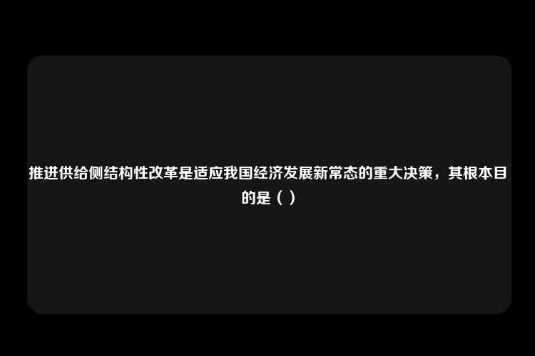 推进供给侧结构性改革是适应我国经济发展新常态的重大决策，其根本目的是（）