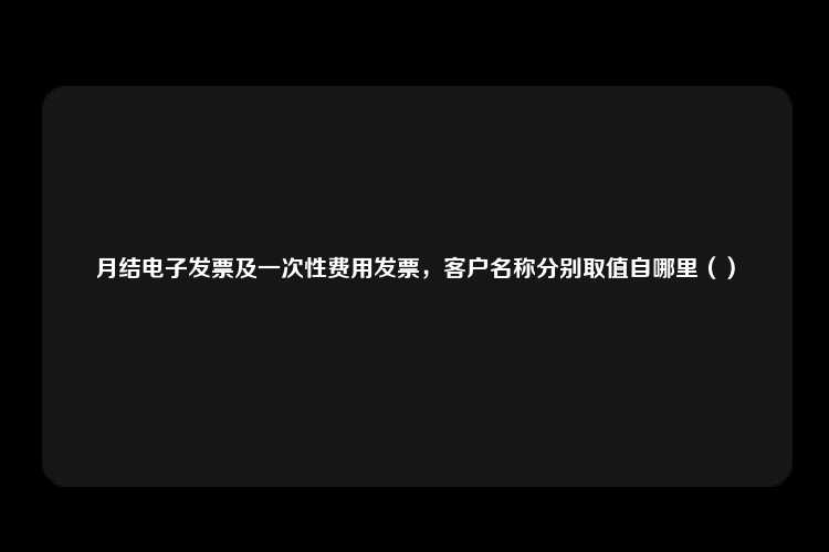 月结电子发票及一次性费用发票，客户名称分别取值自哪里（）