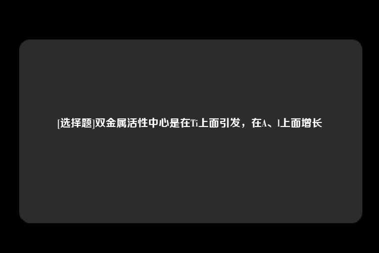 [选择题]双金属活性中心是在Ti上面引发，在A、l上面增长