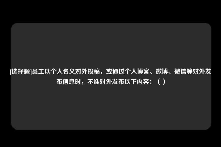 [选择题]员工以个人名义对外投稿，或通过个人博客、微博、微信等对外发布信息时，不准对外发布以下内容：（）