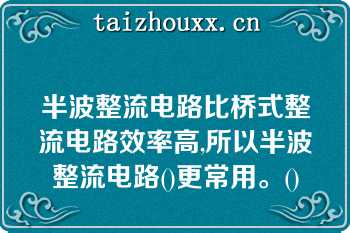 半波整流电路比桥式整流电路效率高,所以半波整流电路()更常用。()