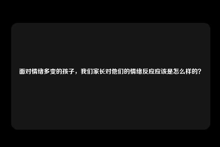 面对情绪多变的孩子，我们家长对他们的情绪反应应该是怎么样的？