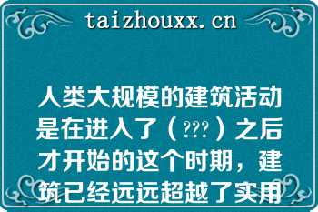 人类大规模的建筑活动是在进入了（???）之后才开始的这个时期，建筑已经远远超越了实用的需要，而是作为一种精神的象征，凝聚了人类的智慧和才华，展现出时代的、民族的风貌，成为至今仍令人赞叹不已的艺术瑰宝