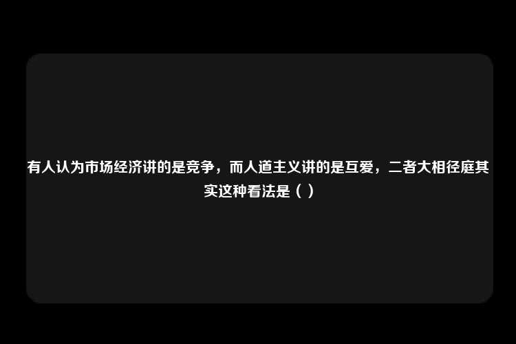 有人认为市场经济讲的是竞争，而人道主义讲的是互爱，二者大相径庭其实这种看法是（）