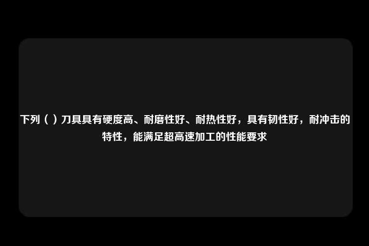 下列（）刀具具有硬度高、耐磨性好、耐热性好，具有韧性好，耐冲击的特性，能满足超高速加工的性能要求