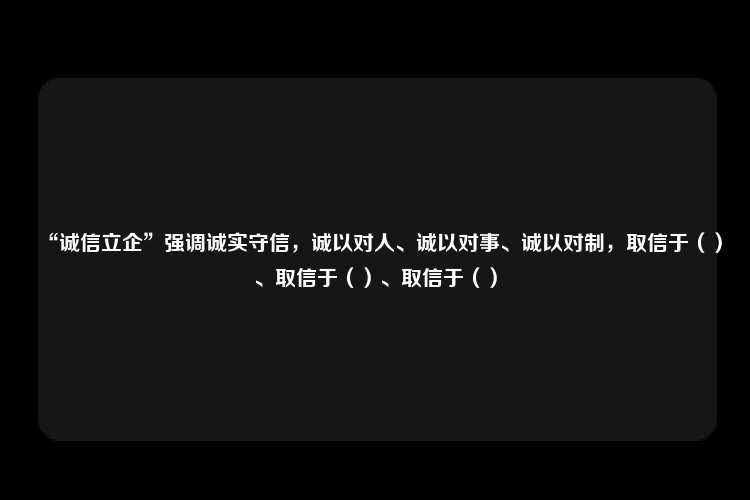 “诚信立企”强调诚实守信，诚以对人、诚以对事、诚以对制，取信于（）、取信于（）、取信于（）