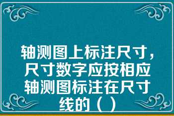 轴测图上标注尺寸，尺寸数字应按相应轴测图标注在尺寸线的（）