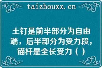 土钉是前半部分为自由端，后半部分为受力段，锚杆是全长受力（）