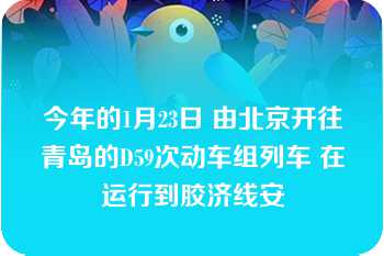 今年的1月23日 由北京开往青岛的D59次动车组列车 在运行到胶济线安