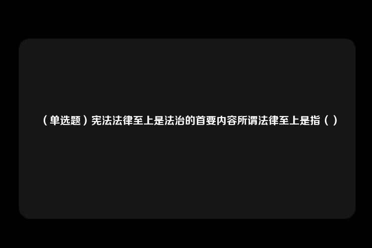 （单选题）宪法法律至上是法治的首要内容所谓法律至上是指（）