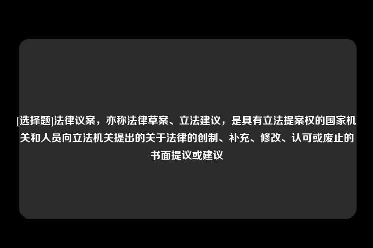 [选择题]法律议案，亦称法律草案、立法建议，是具有立法提案权的国家机关和人员向立法机关提出的关于法律的创制、补充、修改、认可或废止的书面提议或建议