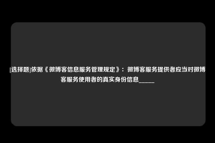 [选择题]依据《微博客信息服务管理规定》：微博客服务提供者应当对微博客服务使用者的真实身份信息_____